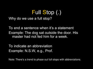Full Stop (.)
Why do we use a full stop?
To end a sentence when it’s a statement
Example: The dog sat outside the door. His
master had not fed him for a week.
To indicate an abbreviation
Example: N.S.W, e.g., Prof.
Note: There’s a trend to phase out full stops with abbreviations.
 