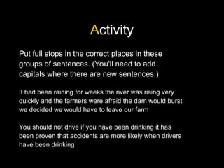 Activity
Put full stops in the correct places in these
groups of sentences. (You'll need to add
capitals where there are new sentences.)
It had been raining for weeks the river was rising very
quickly and the farmers were afraid the dam would burst
we decided we would have to leave our farm
You should not drive if you have been drinking it has
been proven that accidents are more likely when drivers
have been drinking
 