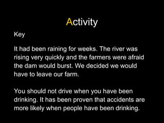 Activity
Key
It had been raining for weeks. The river was
rising very quickly and the farmers were afraid
the dam would burst. We decided we would
have to leave our farm.
You should not drive when you have been
drinking. It has been proven that accidents are
more likely when people have been drinking.
 