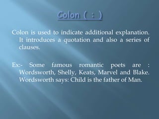 Colon is used to indicate additional explanation.
It introduces a quotation and also a series of
clauses.
Ex:- Some famous romantic poets are :
Wordsworth, Shelly, Keats, Marvel and Blake.
Wordsworth says: Child is the father of Man.
 