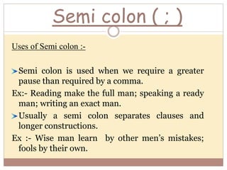 Semi colon ( ; )
Uses of Semi colon :-
Semi colon is used when we require a greater
pause than required by a comma.
Ex:- Reading make the full man; speaking a ready
man; writing an exact man.
Usually a semi colon separates clauses and
longer constructions.
Ex :- Wise man learn by other men’s mistakes;
fools by their own.
 