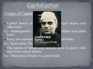Usages of Capital letters:-
Capital letters are used with all proper nouns and
adjectives.
Ex:- Shakespeare’s plays are read by children and adult
both.
Every new sentence begins with a capital letter.
Ex:- Read more. Think most.
The names of books and famous lines of poetry also
start with capital letters.
Ex:- ‘Discovery of India’ is a great book
 