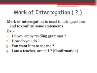 Mark of Interrogation ( ? )
Mark of interrogation is used to ask questions
and to confirm some statements.
Ex:-
1. Do you enjoy reading grammar ?
2. How do you do ?
3. You want him to see me ?
4. I am a teacher, aren’t I ? (Confirmation)
 