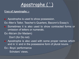 Apostrophe ( ‘ )
Uses of Apostrophe :-
Apostrophe is used to show possession.
Ex:-Men’s Tailor, Teacher’s Quarters, Baconn’s Essay’s
Sometimes it is also used to show contracted forms or
omission of letters or numerals.
Ex:-Ma’am (for Madam)
Don’t (for Do not)
Apostrophe is also used with some proper names which
end in ‘s’ and in the possessive form of plural nouns.
Ex:- Boys’ performance
Scholars’ views.
 