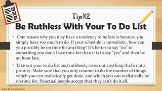 •  One reason why you may have a tendency to be late is because you 
simply have too much to do. If your schedule is unrealistic, how can 
you possibly be on time for anything? It’s better to say “no” to 
something you don’t have time for than it is to say “yes” and then be 
an hour late.
• Take out your to do list and ruthlessly cross out anything that’s not a 
priority. Make sure that you only commit to do the number of things 
which you can realistically get done, and which you can realistically be 
on time for. Punctual people accept that they can’t do it all.
Tip#2
Be Ruthless With Your To Do List
Made By Danish Joshi
 