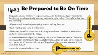 Preparation is one of the keys to punctuality. As an illustration, if you’re constantly
late leaving your house in the morning, set up the night before. The night before, do
the following:
•Choose the clothes that you’re going to wear and lay them out.
•Pack your bag and leave it by the door.
•Make your breakfast —one idea is to cut up some fruits, put them in a container,
and store the container in the fridge.
As a second example, if you’re constantly late to school because you can’t find what
you need, start preparing for bag long beforehand. Atleast an night before the next
day , gather all of the materials that you’ll need and place them on a corner of your
desk or on a chair.
Always be prepared to be on time.
Be Prepared to Be On TimeTip#3
Made By Danish Joshi
 