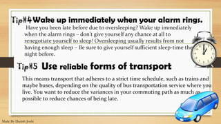 Have you been late before due to oversleeping? Wake up immediately
when the alarm rings – don’t give yourself any chance at all to
renegotiate yourself to sleep! Oversleeping usually results from not
having enough sleep – Be sure to give yourself sufficient sleep-time the
night before.
Wake up immediately when your alarm rings.Tip#4
Tip#5
This means transport that adheres to a strict time schedule, such as trains and
maybe buses, depending on the quality of bus transportation service where you
live. You want to reduce the variances in your commuting path as much as
possible to reduce chances of being late.
Use reliable forms of transport
Made By Danish Joshi
 