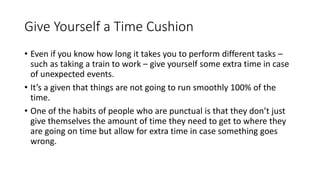 Give Yourself a Time Cushion
• Even if you know how long it takes you to perform different tasks –
such as taking a train to work – give yourself some extra time in case
of unexpected events.
• It’s a given that things are not going to run smoothly 100% of the
time.
• One of the habits of people who are punctual is that they don’t just
give themselves the amount of time they need to get to where they
are going on time but allow for extra time in case something goes
wrong.
 