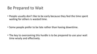 Be Prepared to Wait
• People usually don’t like to be early because they feel the time spent
waiting for others is wasted time.
• Some people prefer to be late rather than having downtime.
• The key to overcoming this hurdle is to be prepared to use your wait
time wisely and effectively.
 