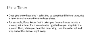 Use a Timer
• Once you know how long it takes you to complete different tasks, use
a timer to make you adhere to those times.
• For example, if you know that it takes you three minutes to take a
shower, set a timer for three minutes right before you step into the
shower. Then, when you hear the timer ring, turn the water off and
step out of the shower right away.
 