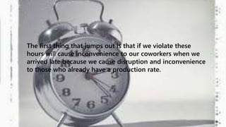 The first thing that jumps out is that if we violate these 
hours will cause inconvenience to our coworkers when we 
arrived late because we cause disruption and inconvenience 
to those who already have a production rate. 
 
