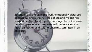 Secondly, the late start the work emotionally disturbed 
because we know that we are behind and we can not 
waste time. That lack of peace no longer have the same 
mindset. We can even come to feel nervous cause so 
much disruption and this nervousness can result in an 
accident. 
 