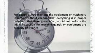 For example, you may put the equipment or machinery 
in motion without checking that everything is in proper 
order and that there is no defect, or did not perform the 
initial inspection for machine guards or equipment are 
properly positioned. 
 