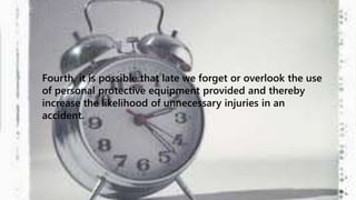 Fourth, it is possible that late we forget or overlook the use 
of personal protective equipment provided and thereby 
increase the likelihood of unnecessary injuries in an 
accident. 
 