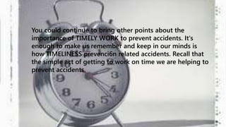 You could continue to bring other points about the 
importance of TIMELY WORK to prevent accidents. It's 
enough to make us remember and keep in our minds is 
how TIMELINESS prevenci6n related accidents. Recall that 
the simple act of getting to work on time we are helping to 
prevent accidents. 
 