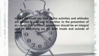 In fact we could say that all the activities and attitudes 
are related in one way or another, to the prevention of 
accidents that accident prevention should be an integral 
part of everything we do, both inside and outside of 
work. 
 