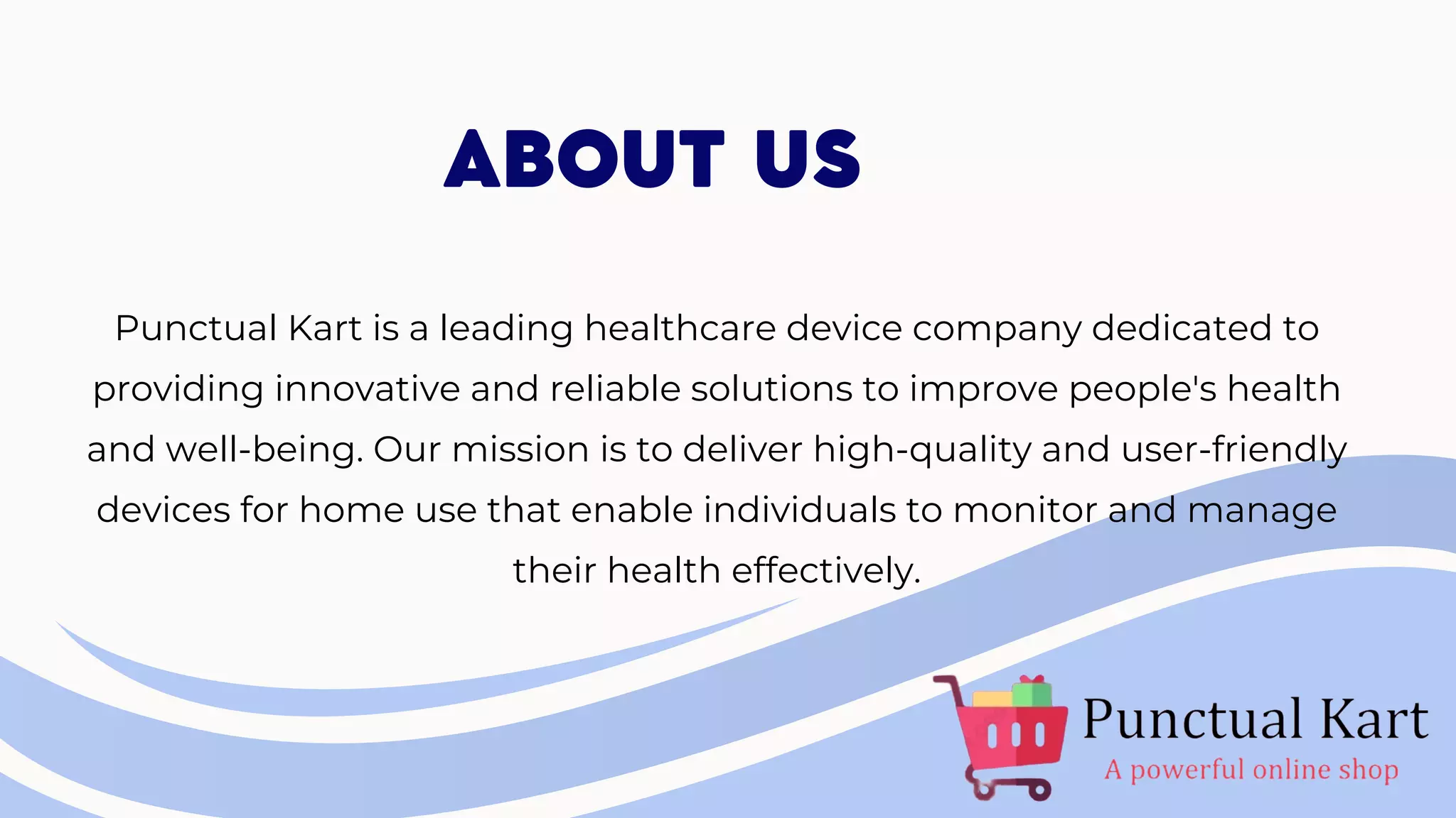 Punctual Kart is a leading healthcare device company dedicated to
providing innovative and reliable solutions to improve people's health
and well-being. Our mission is to deliver high-quality and user-friendly
devices for home use that enable individuals to monitor and manage
their health effectively.
ABOUT US
 