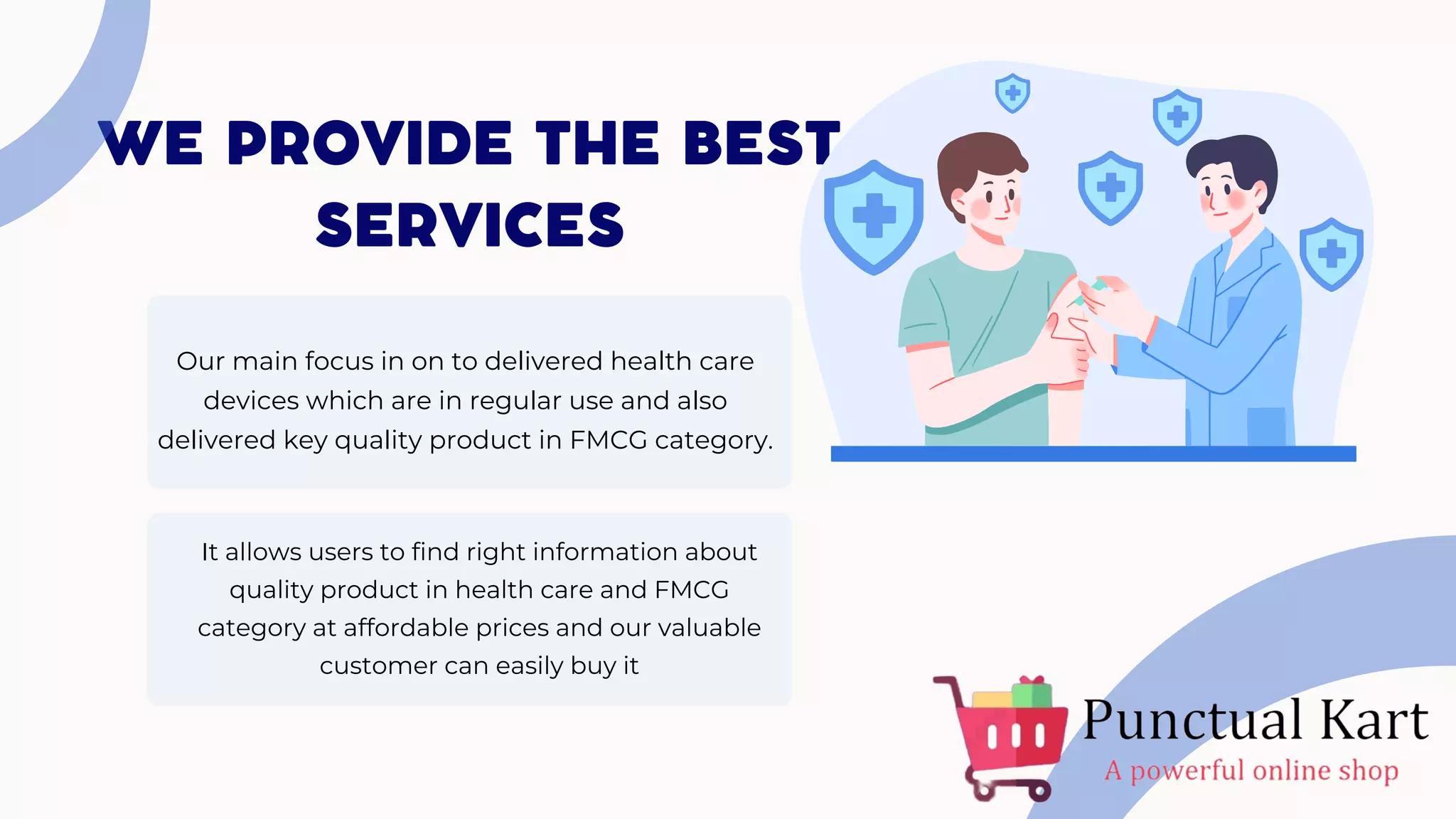 WE PROVIDE THE BEST
SERVICES
Our main focus in on to delivered health care
devices which are in regular use and also
delivered key quality product in FMCG category.
It allows users to find right information about
quality product in health care and FMCG
category at affordable prices and our valuable
customer can easily buy it
 