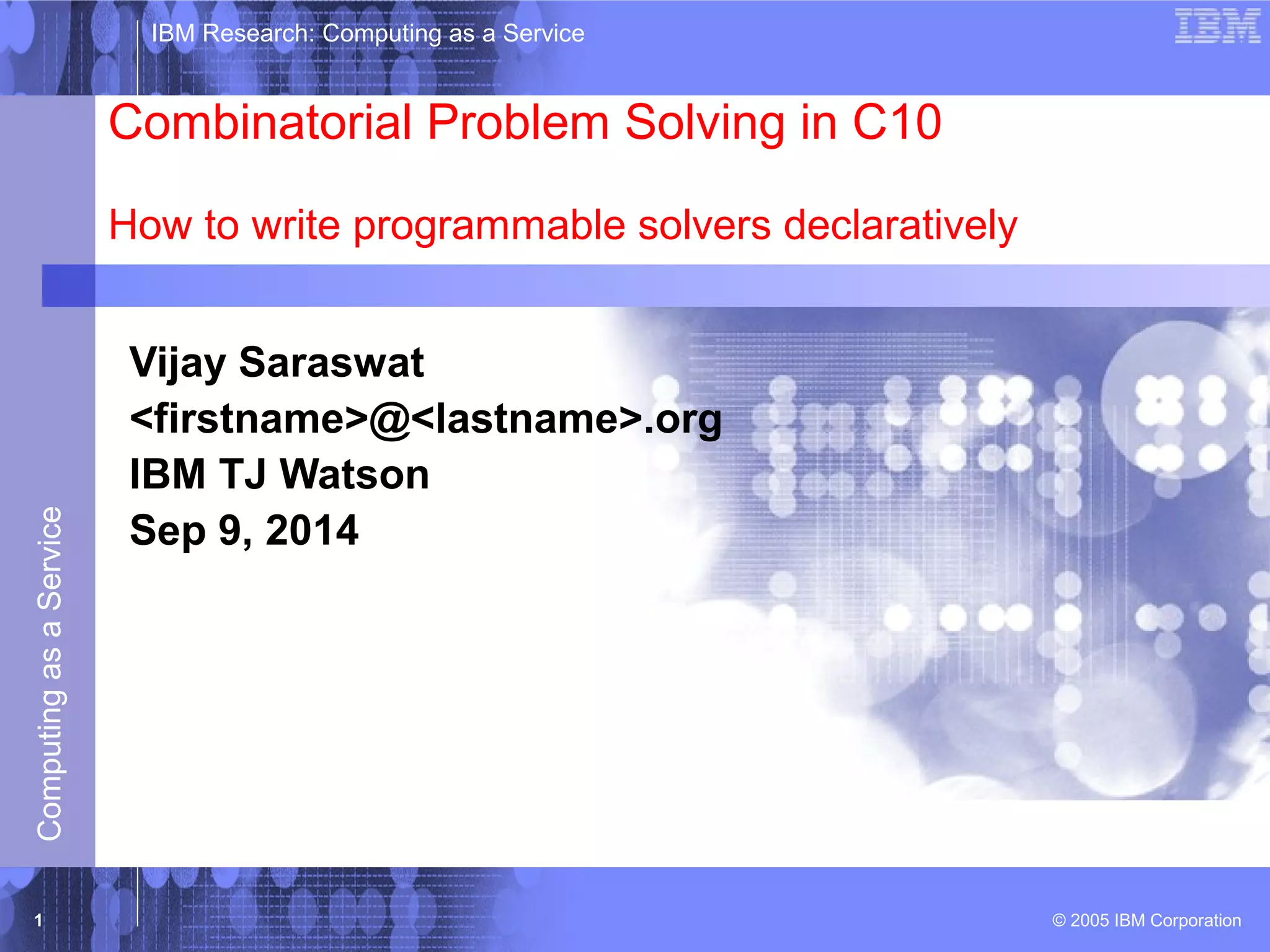 IBM Research: Computing as a Service 
Combinatorial Problem Solving in C10 
How to write programmable solvers declaratively 
Vijay Saraswat 
<firstname>@<lastname>.org 
IBM TJ Watson 
Sep 9, 2014 
© 2005 IBM Corporation Computing as a Service 1 
 