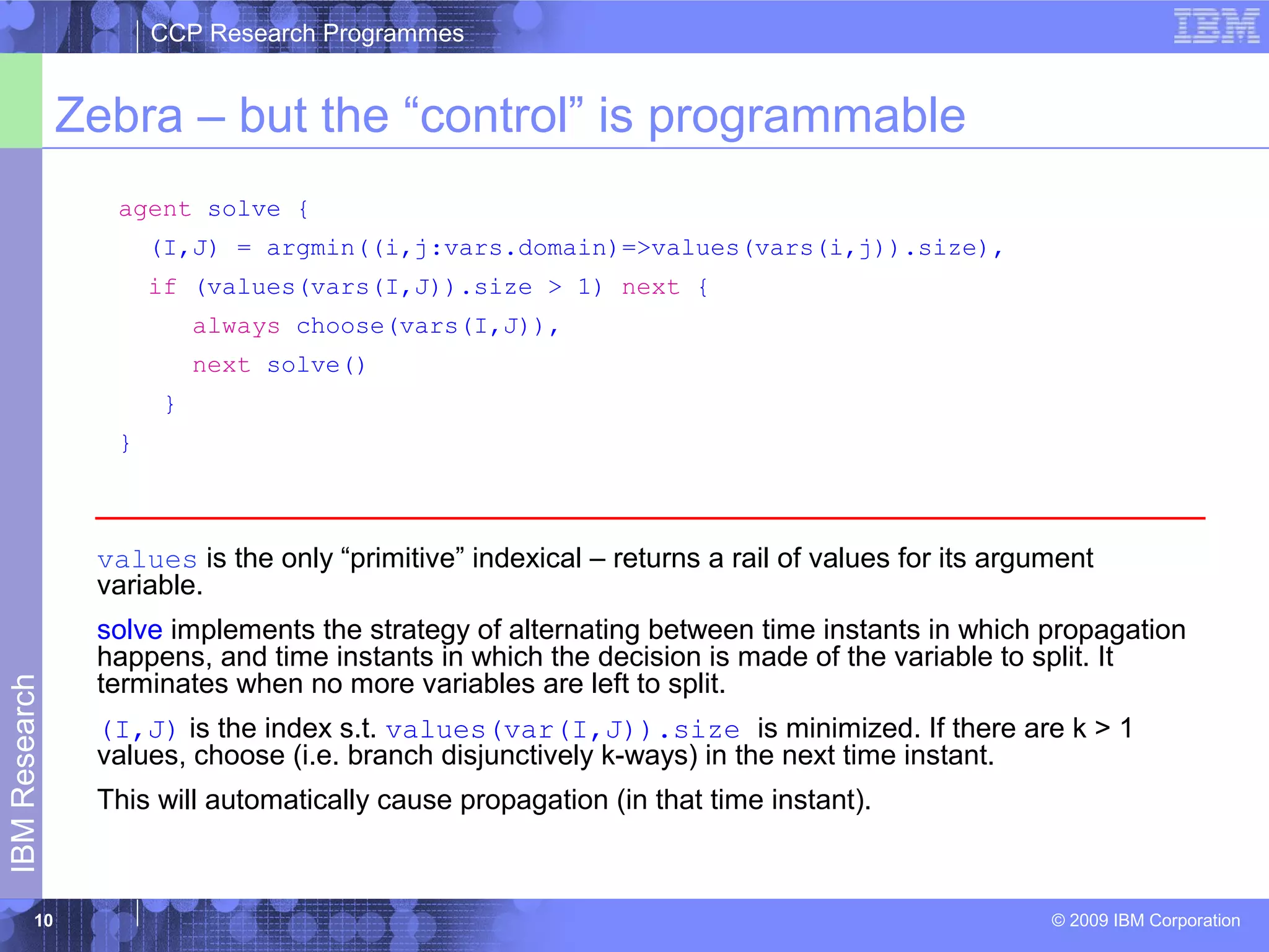 CCP Research Programmes 
Zebra – but the “control” is programmable 
© 2009 IBM Corporation IBM Research 
10 
agent solve { 
(I,J) = argmin((i,j:vars.domain)=>values(vars(i,j)).size), 
if (values(vars(I,J)).size > 1) next { 
always choose(vars(I,J)), 
next solve() 
} 
} 
values is the only “primitive” indexical – returns a rail of values for its argument 
variable. 
solve implements the strategy of alternating between time instants in which propagation 
happens, and time instants in which the decision is made of the variable to split. It 
terminates when no more variables are left to split. 
(I,J) is the index s.t. values(var(I,J)).size is minimized. If there are k > 1 
values, choose (i.e. branch disjunctively k-ways) in the next time instant. 
This will automatically cause propagation (in that time instant). 
 