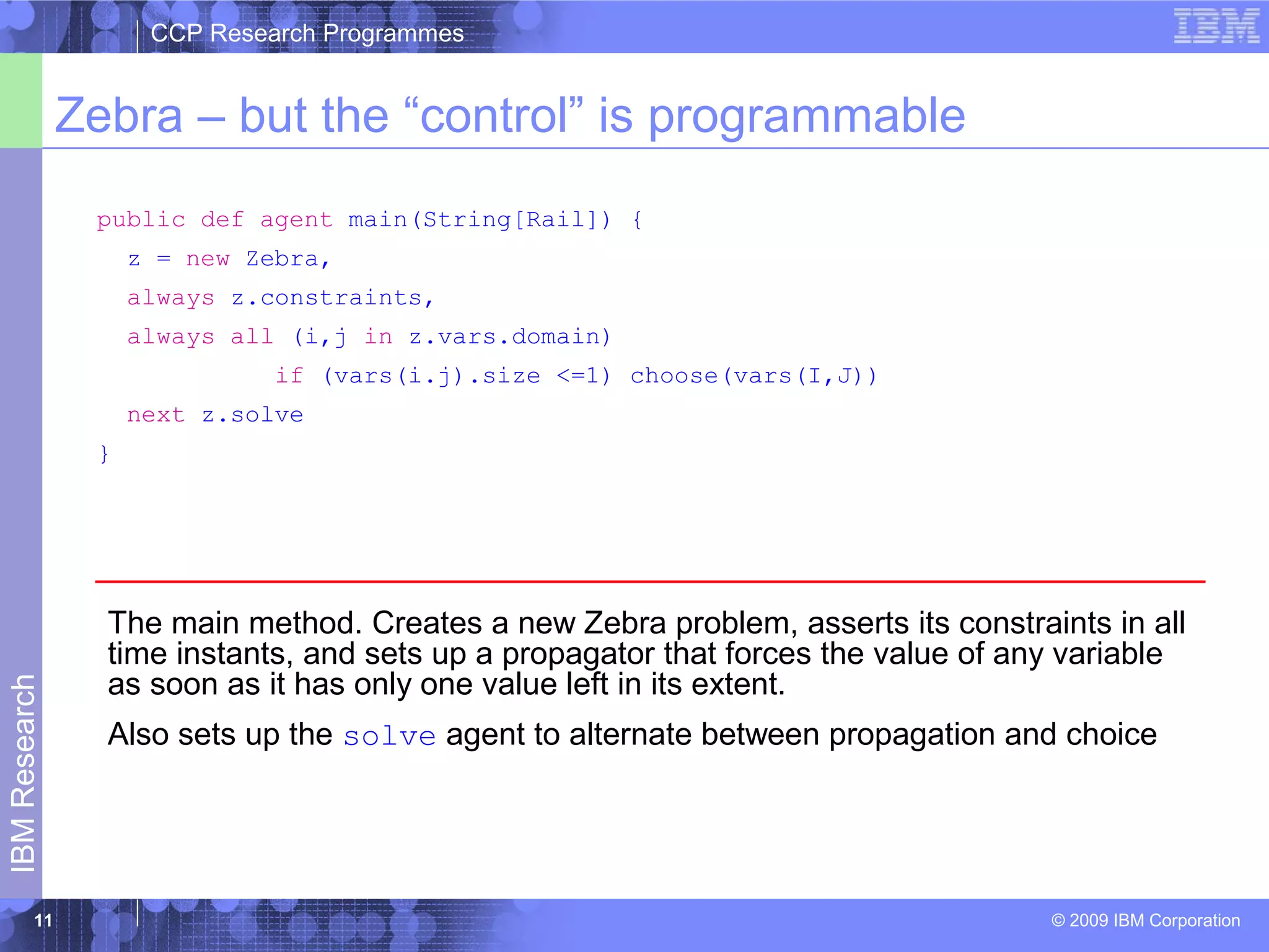 CCP Research Programmes 
Zebra – but the “control” is programmable 
© 2009 IBM Corporation IBM Research 
11 
public def agent main(String[Rail]) { 
z = new Zebra, 
always z.constraints, 
always all (i,j in z.vars.domain) 
if (vars(i.j).size <=1) choose(vars(I,J)) 
next z.solve 
} 
The main method. Creates a new Zebra problem, asserts its constraints in all 
time instants, and sets up a propagator that forces the value of any variable 
as soon as it has only one value left in its extent. 
Also sets up the solve agent to alternate between propagation and choice 
 