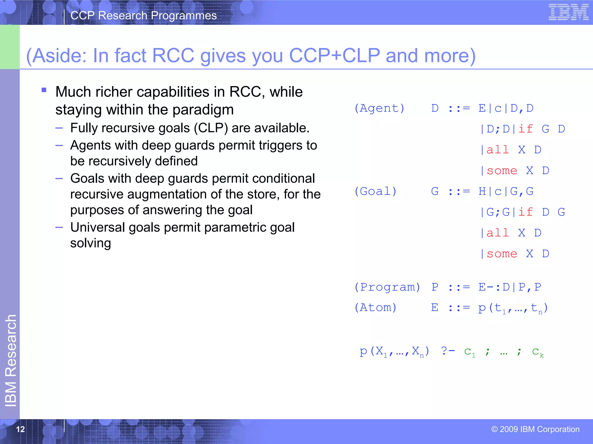 CCP Research Programmes 
(Aside: In fact RCC gives you CCP+CLP and more) 
 Much richer capabilities in RCC, while 
staying within the paradigm 
– Fully recursive goals (CLP) are available. 
– Agents with deep guards permit triggers to 
be recursively defined 
– Goals with deep guards permit conditional 
recursive augmentation of the store, for the 
purposes of answering the goal 
– Universal goals permit parametric goal 
solving 
© 2009 IBM Corporation IBM Research 
12 
(Agent) D ::= E|c|D,D 
|D;D|if G D 
|all X D 
|some X D 
(Goal) G ::= H|c|G,G 
|G;G|if D G 
|all X D 
|some X D 
(Program) P ::= E-:D|P,P 
(Atom) E ::= p(t1,…,tn) 
p(X1,…,Xn) ?- c1 ; … ; ck 
 