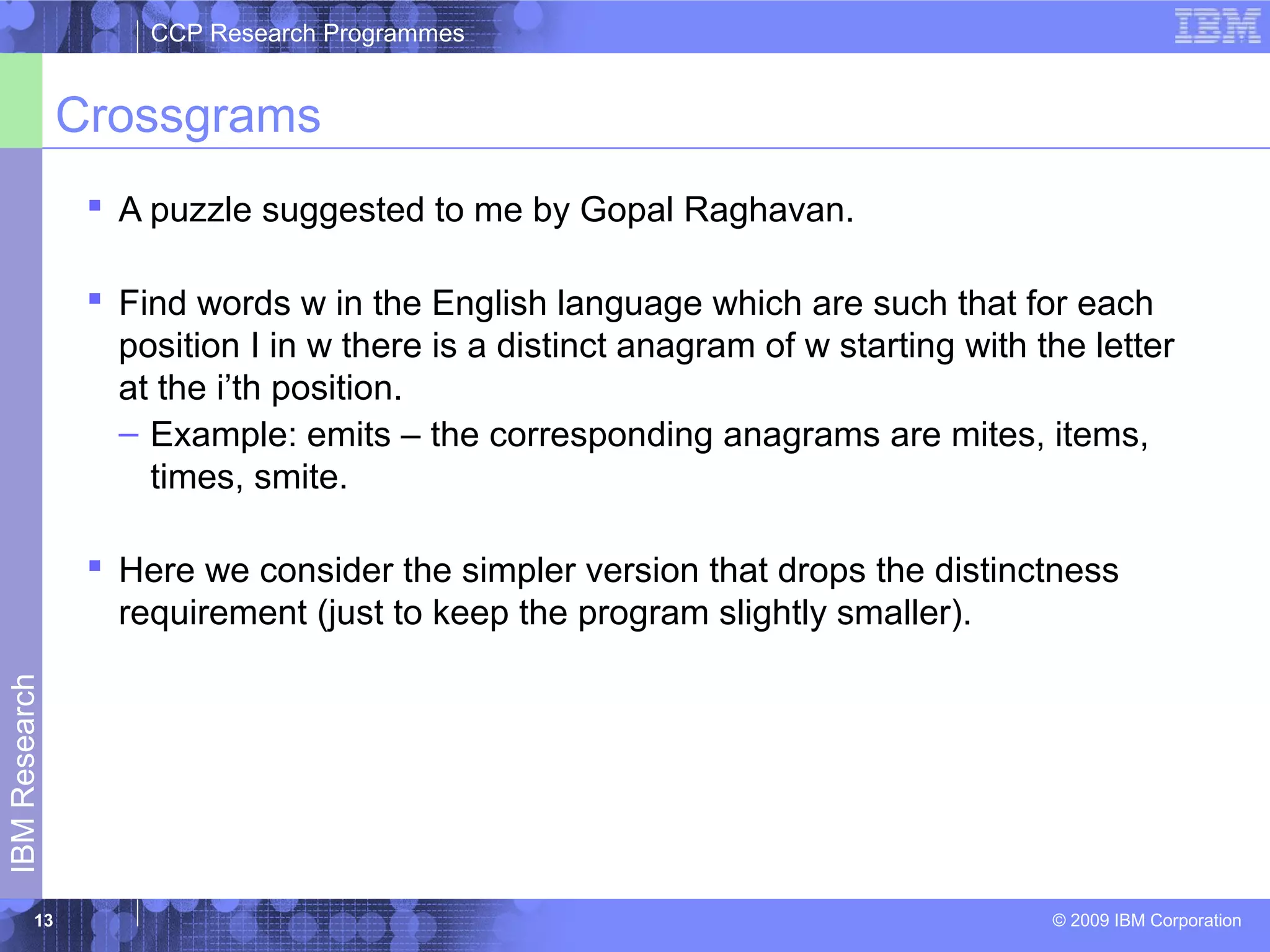 CCP Research Programmes 
Crossgrams 
 A puzzle suggested to me by Gopal Raghavan. 
 Find words w in the English language which are such that for each 
position I in w there is a distinct anagram of w starting with the letter 
at the i’th position. 
– Example: emits – the corresponding anagrams are mites, items, 
times, smite. 
 Here we consider the simpler version that drops the distinctness 
requirement (just to keep the program slightly smaller). 
© 2009 IBM Corporation IBM Research 
13 
 