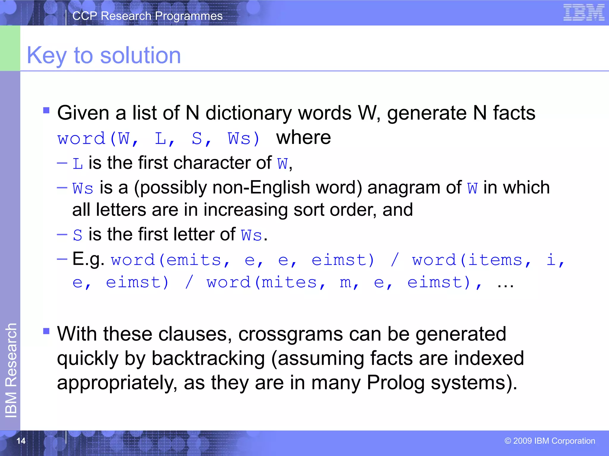 CCP Research Programmes 
Key to solution 
 Given a list of N dictionary words W, generate N facts 
word(W, L, S, Ws) where 
– L is the first character of W, 
– Ws is a (possibly non-English word) anagram of W in which 
all letters are in increasing sort order, and 
– S is the first letter of Ws. 
– E.g. word(emits, e, e, eimst) / word(items, i, 
e, eimst) / word(mites, m, e, eimst), … 
 With these clauses, crossgrams can be generated 
quickly by backtracking (assuming facts are indexed 
appropriately, as they are in many Prolog systems). 
© 2009 IBM Corporation IBM Research 
14 
 