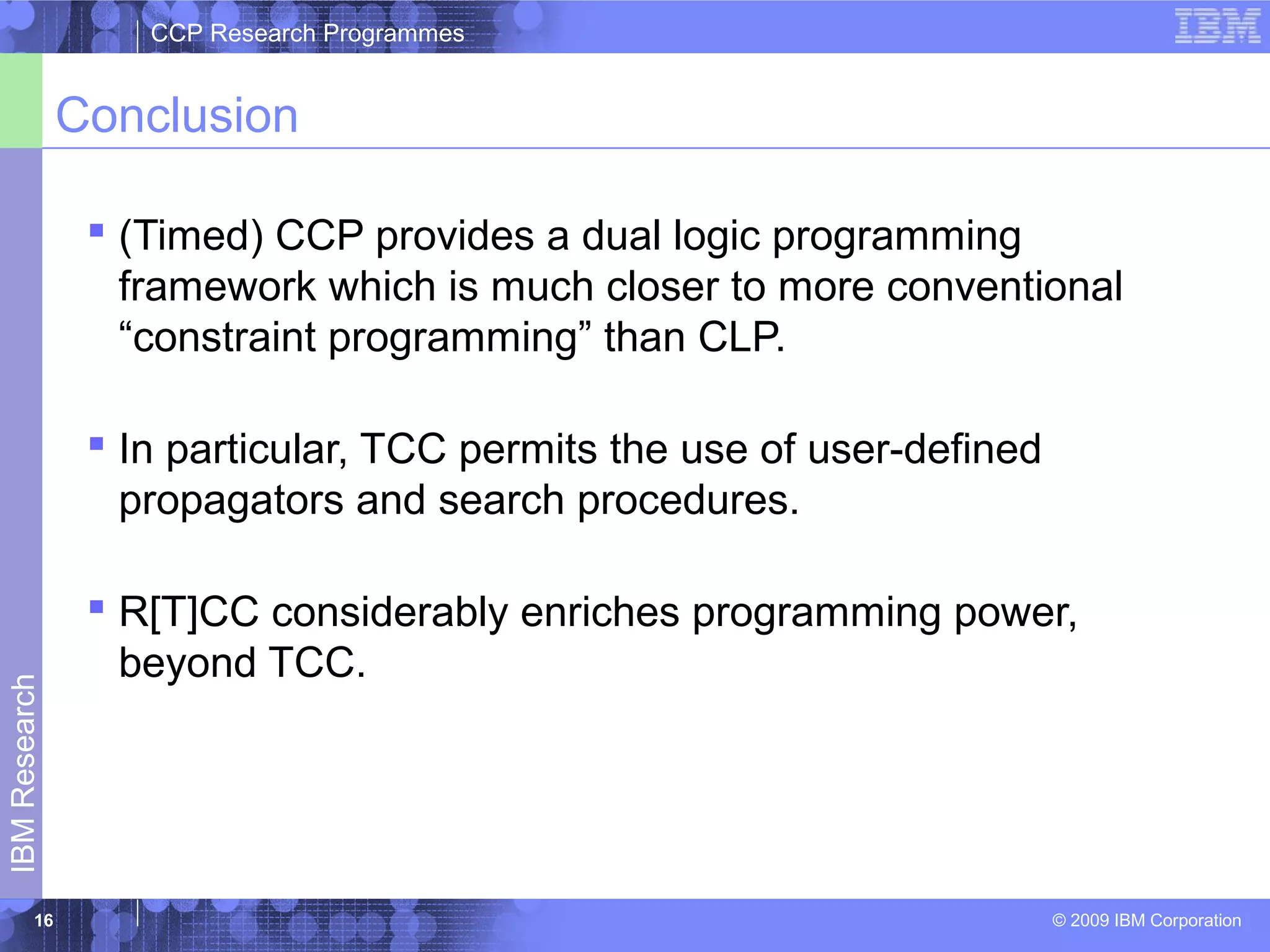 CCP Research Programmes 
Conclusion 
 (Timed) CCP provides a dual logic programming 
framework which is much closer to more conventional 
“constraint programming” than CLP. 
 In particular, TCC permits the use of user-defined 
propagators and search procedures. 
 R[T]CC considerably enriches programming power, 
beyond TCC. 
© 2009 IBM Corporation IBM Research 
16 
