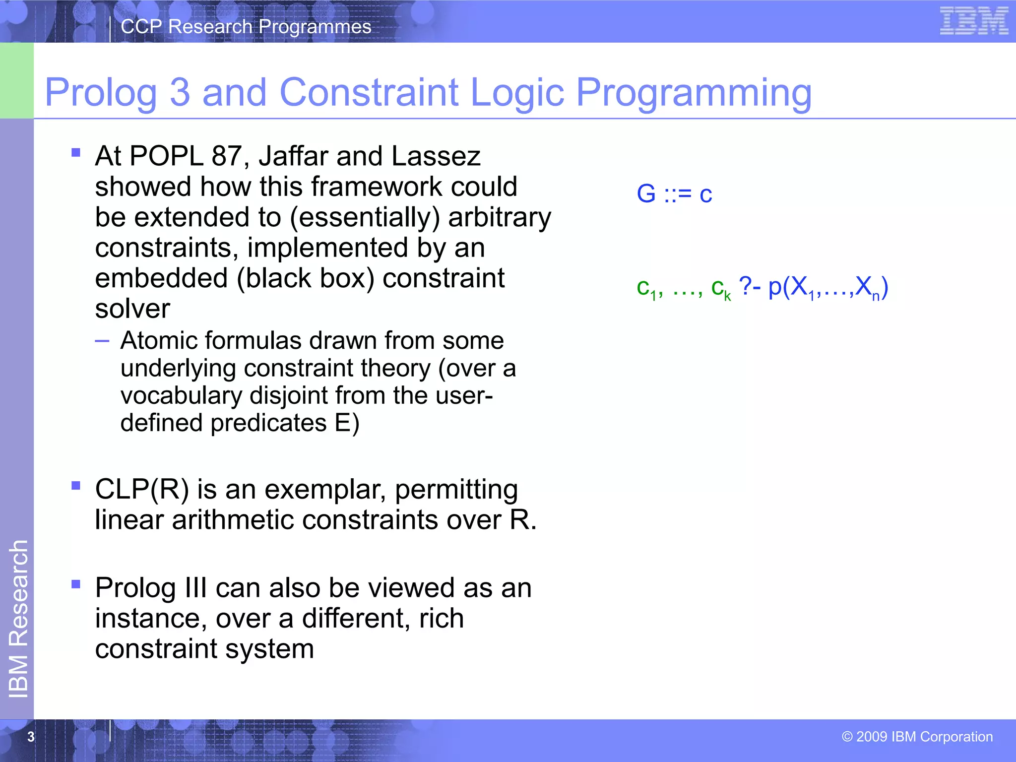 CCP Research Programmes 
Prolog 3 and Constraint Logic Programming 
 At POPL 87, Jaffar and Lassez 
showed how this framework could 
be extended to (essentially) arbitrary 
constraints, implemented by an 
embedded (black box) constraint 
solver 
– Atomic formulas drawn from some 
underlying constraint theory (over a 
vocabulary disjoint from the user-defined 
predicates E) 
 CLP(R) is an exemplar, permitting 
linear arithmetic constraints over R. 
 Prolog III can also be viewed as an 
instance, over a different, rich 
constraint system 
© 2009 IBM Corporation IBM Research 
3 
G ::= c 
c1, …, ck ?- p(X1,…,Xn) 
 
