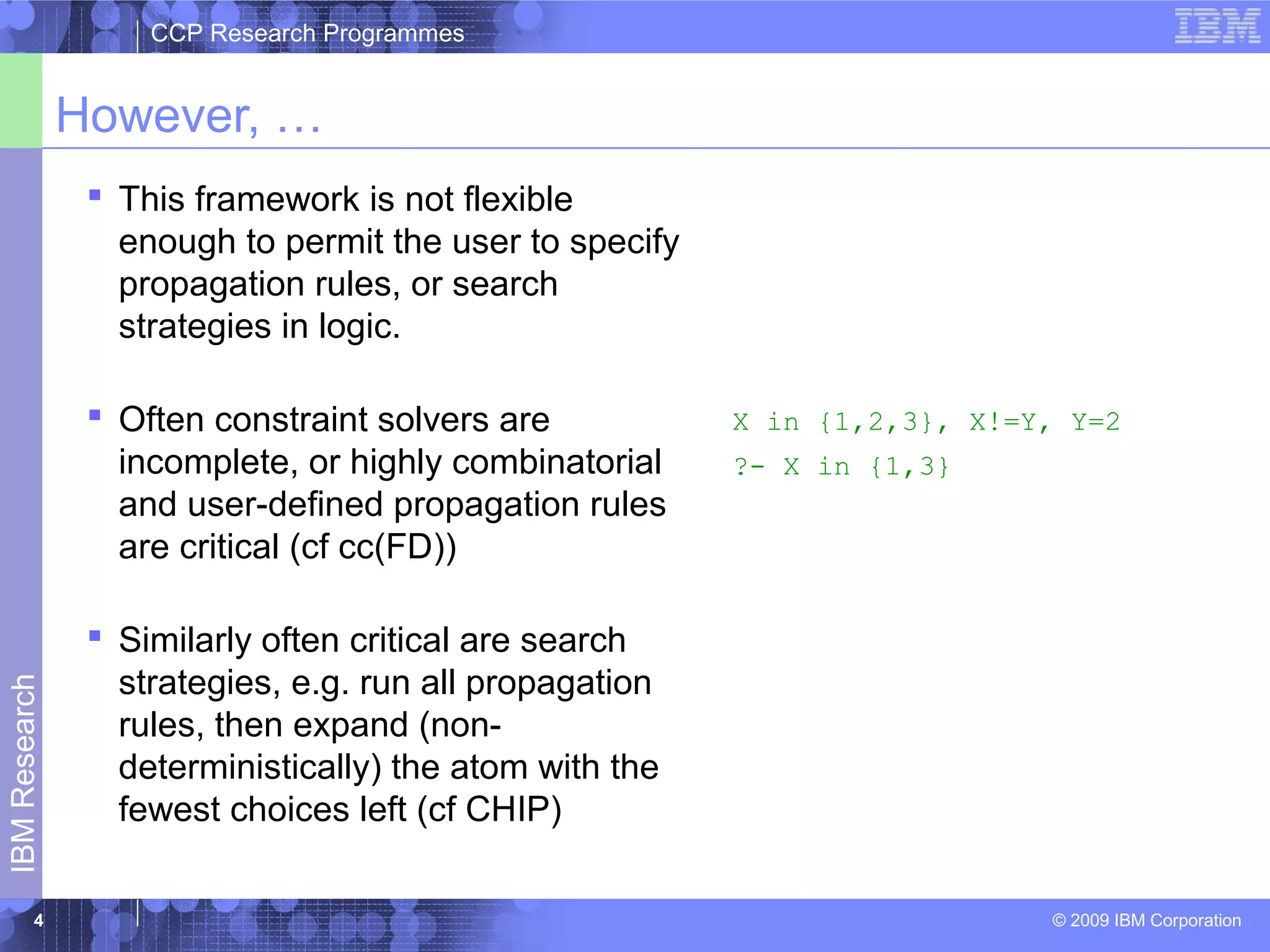 CCP Research Programmes 
However, … 
 This framework is not flexible 
enough to permit the user to specify 
propagation rules, or search 
strategies in logic. 
 Often constraint solvers are 
incomplete, or highly combinatorial 
and user-defined propagation rules 
are critical (cf cc(FD)) 
 Similarly often critical are search 
strategies, e.g. run all propagation 
rules, then expand (non-deterministically) 
Research 
the atom with the 
fewest choices left (cf CHIP) 
IBM © 2009 IBM Corporation 4 
X in {1,2,3}, X!=Y, Y=2 
?- X in {1,3} 
 