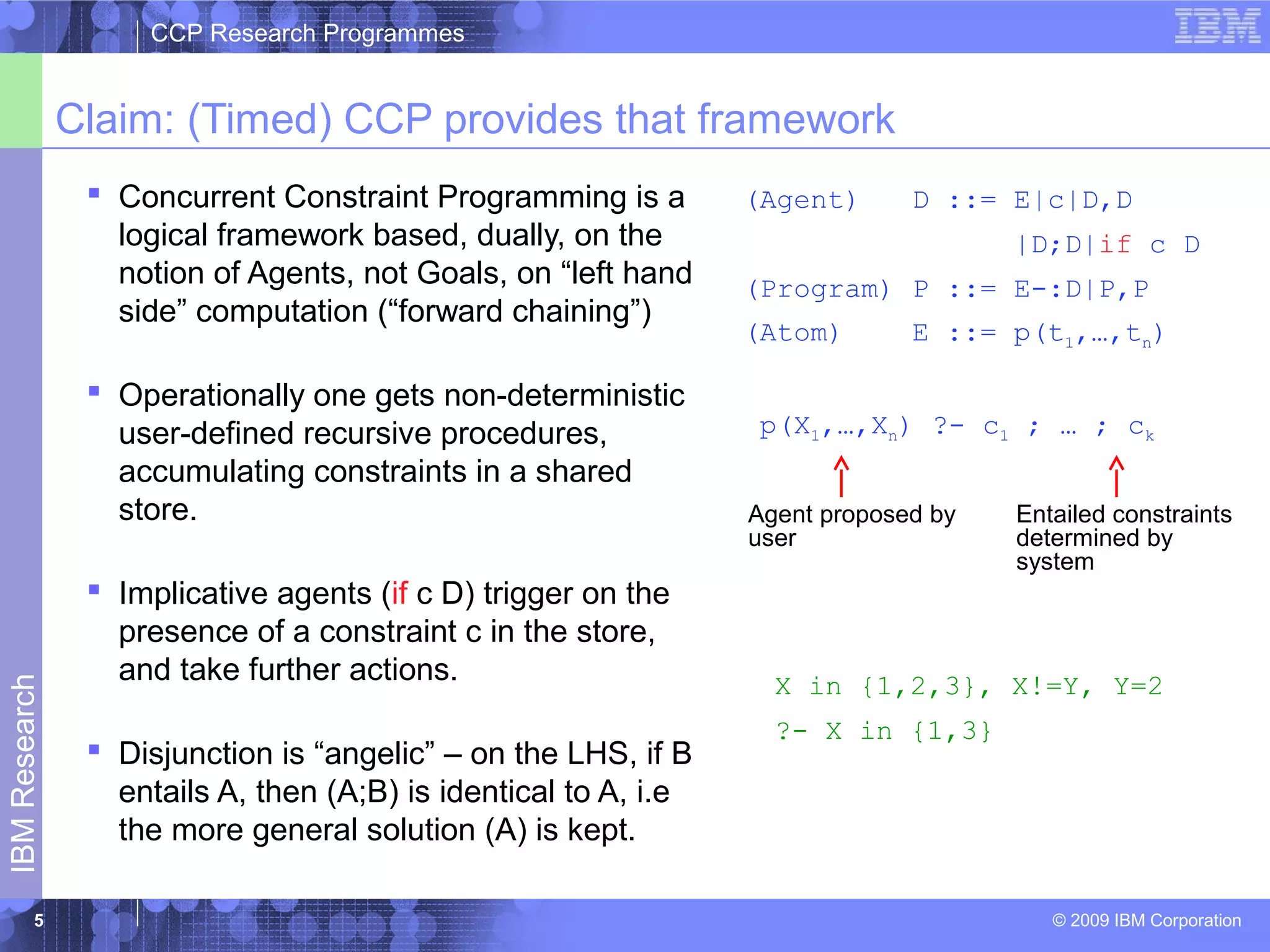 CCP Research Programmes 
Claim: (Timed) CCP provides that framework 
 Concurrent Constraint Programming is a 
logical framework based, dually, on the 
notion of Agents, not Goals, on “left hand 
side” computation (“forward chaining”) 
 Operationally one gets non-deterministic 
user-defined recursive procedures, 
accumulating constraints in a shared 
store. 
 Implicative agents (if c D) trigger on the 
presence of a constraint c in the store, 
and take further actions. 
(Agent) D ::= E|c|D,D 
|D;D|if c D 
(Program) P ::= E-:D|P,P 
(Atom) E ::= p(t1,…,tn) 
p(X1,…,Xn) ?- c1 ; … ; ck 
Entailed constraints 
determined by 
system 
Agent proposed by 
user 
Research 
 Disjunction is “angelic” – on the LHS, if B 
entails A, then (A;B) is identical to A, i.e 
IBM the more general solution (A) is kept. 
© 2009 IBM Corporation 5 
X in {1,2,3}, X!=Y, Y=2 
?- X in {1,3} 
 