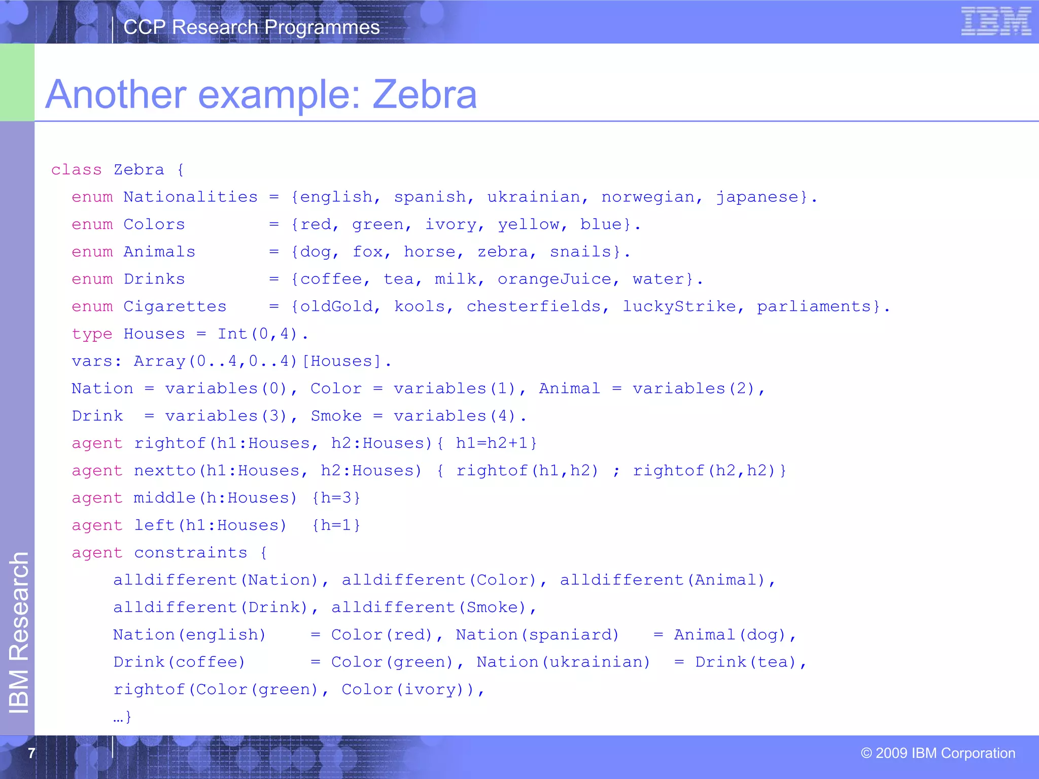 CCP Research Programmes 
Another example: Zebra 
© 2009 IBM Corporation IBM Research 
7 
class Zebra { 
enum Nationalities = {english, spanish, ukrainian, norwegian, japanese}. 
enum Colors = {red, green, ivory, yellow, blue}. 
enum Animals = {dog, fox, horse, zebra, snails}. 
enum Drinks = {coffee, tea, milk, orangeJuice, water}. 
enum Cigarettes = {oldGold, kools, chesterfields, luckyStrike, parliaments}. 
type Houses = Int(0,4). 
vars: Array(0..4,0..4)[Houses]. 
Nation = variables(0), Color = variables(1), Animal = variables(2), 
Drink = variables(3), Smoke = variables(4). 
agent rightof(h1:Houses, h2:Houses){ h1=h2+1} 
agent nextto(h1:Houses, h2:Houses) { rightof(h1,h2) ; rightof(h2,h2)} 
agent middle(h:Houses) {h=3} 
agent left(h1:Houses) {h=1} 
agent constraints { 
alldifferent(Nation), alldifferent(Color), alldifferent(Animal), 
alldifferent(Drink), alldifferent(Smoke), 
Nation(english) = Color(red), Nation(spaniard) = Animal(dog), 
Drink(coffee) = Color(green), Nation(ukrainian) = Drink(tea), 
rightof(Color(green), Color(ivory)), 
…} 
 
