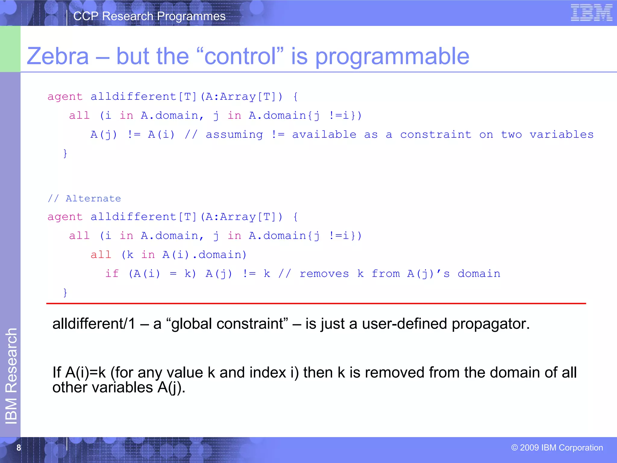 CCP Research Programmes 
Zebra – but the “control” is programmable 
agent alldifferent[T](A:Array[T]) { 
all (i in A.domain, j in A.domain{j !=i}) 
A(j) != A(i) // assuming != available as a constraint on two variables 
} 
© 2009 IBM Corporation IBM Research 
8 
// Alternate 
agent alldifferent[T](A:Array[T]) { 
all (i in A.domain, j in A.domain{j !=i}) 
all (k in A(i).domain) 
if (A(i) = k) A(j) != k // removes k from A(j)’s domain 
} 
alldifferent/1 – a “global constraint” – is just a user-defined propagator. 
If A(i)=k (for any value k and index i) then k is removed from the domain of all 
other variables A(j). 
 