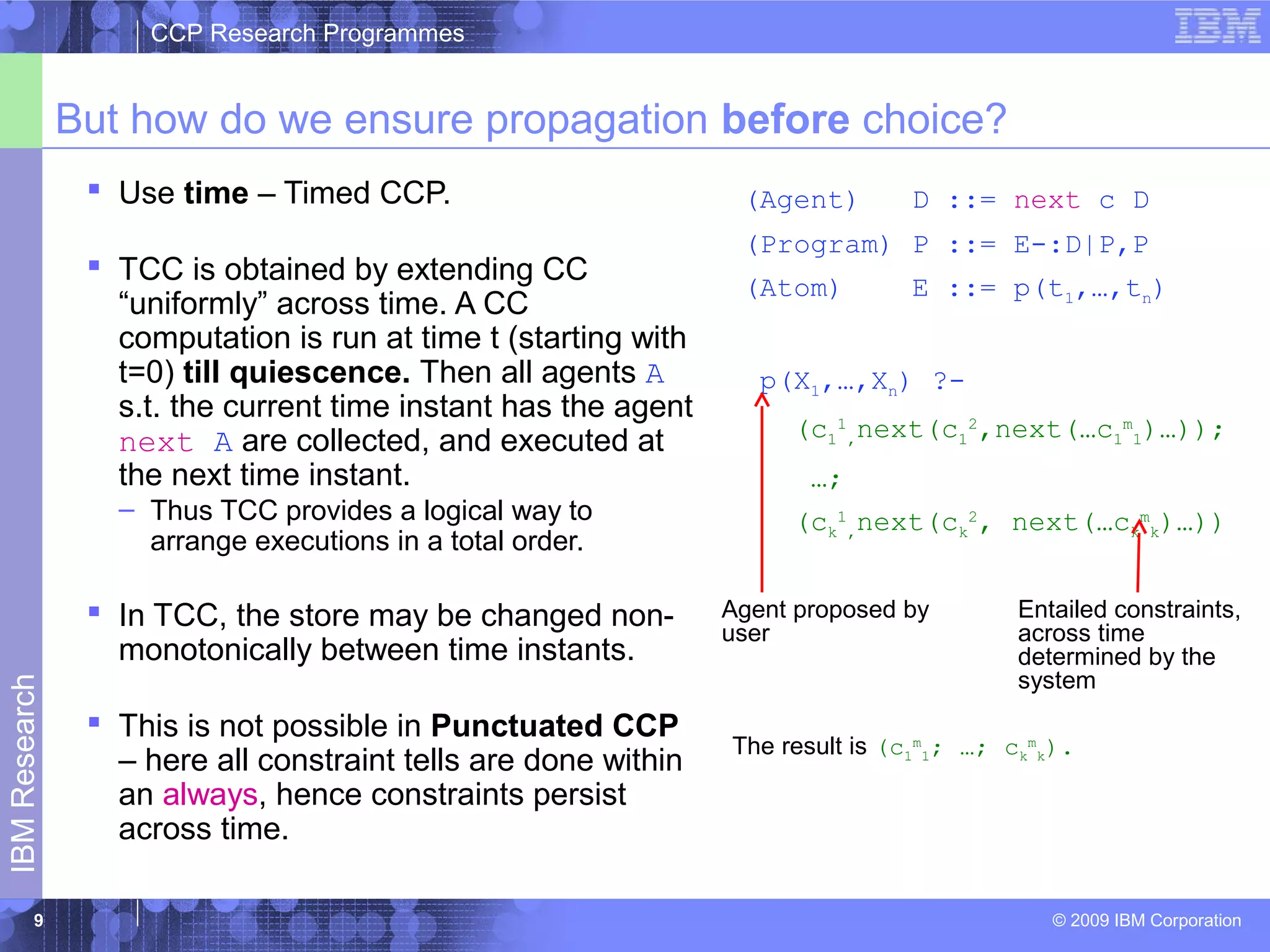 CCP Research Programmes 
But how do we ensure propagation before choice? 
 Use time – Timed CCP. 
 TCC is obtained by extending CC 
“uniformly” across time. A CC 
computation is run at time t (starting with 
t=0) till quiescence. Then all agents A 
s.t. the current time instant has the agent 
next A are collected, and executed at 
the next time instant. 
– Thus TCC provides a logical way to 
arrange executions in a total order. 
 In TCC, the store may be changed non-monotonically 
between time instants. 
Research 
 This is not possible in Punctuated CCP 
– here all constraint tells are done within 
an always, hence constraints persist 
IBM across time. 
© 2009 IBM Corporation 9 
(Agent) D ::= next c D 
(Program) P ::= E-:D|P,P 
(Atom) E ::= p(t1,…,tn) 
p(X1,…,Xn) ?- 
(c1 
1 
,next(c1 
2,next(…c1 
m 
1)…)); 
…; 
(ck 
1 
,next(ck 
2, next(…ck 
m 
k)…)) 
Entailed constraints, 
across time 
determined by the 
system 
Agent proposed by 
user 
The result is (c1 
m 
1; …; ck 
m 
k). 
 