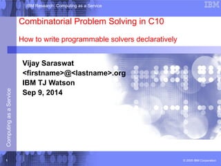 IBM Research: Computing as a Service 
Combinatorial Problem Solving in C10 
How to write programmable solvers declaratively 
Vijay Saraswat 
<firstname>@<lastname>.org 
IBM TJ Watson 
Sep 9, 2014 
© 2005 IBM Corporation Computing as a Service 1 
 