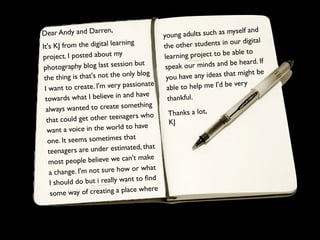 Dear Andy and Darren,                                                            nd
                                                 young ad  ults such as myself a
It 's KJ from the digital learn
                                  ing            the other st  udents in our digital
                                                                          able to
project. I posted about m
                               y                 lea rning project to be
                                                                                   . If
 p hotography blog last sessio
                                   n but          speak our   minds and be heard
                                                                                ht be
 the    thing is that's not the only
                                       blog
                                                  you hav  e any ideas that mig
                                          ate                              very
 I want     to create. I'm very passion           ab le to help me I'd be
                                    d have
 to   wards what I believe in an                   thankful.
                                         ing
  alway    s wanted to create someth
                                                  Thanks a lot,
  that could      get other teenagers who         KJ
                                      have
  wa    nt a voice in the world to
                                 that
   one. It seems sometimes
    teenagers     are under estimated, that
                                         ake
    most    people believe we can't m
                                             t
    a change   . I'm not sure how or wha
                                      to ﬁnd
     I sh ould do but i really want
                                           ere
     some    way of creating a place wh
 
