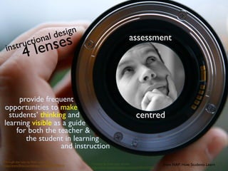 l de sign
 inst      r uct iona
                       le nses                                             assessment
              4

     provide frequent
opportunities to make
  students’ thinking and                                                       centred
learning visible as a guide
    for both the teacher &
       the student in learning
                   and instruction
Through the Lens by ﬂickr user davidz
                                                Thinking by ﬂickr user ores2k                   from NAP: How Students Learn
http://www.ﬂickr.com/photos/davidz/822970543/
                                                http://www.ﬂickr.com/photos/ores2k/394359583/
 