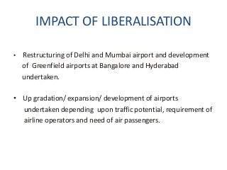 IMPACT OF LIBERALISATION
• Restructuring of Delhi and Mumbai airport and development
of Greenfield airports at Bangalore and Hyderabad
undertaken.
• Up gradation/ expansion/ development of airports
undertaken depending upon traffic potential, requirement of
airline operators and need of air passengers.
 