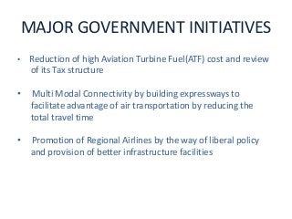 MAJOR GOVERNMENT INITIATIVES
• Reduction of high Aviation Turbine Fuel(ATF) cost and review
of its Tax structure
• Multi Modal Connectivity by building expressways to
facilitate advantage of air transportation by reducing the
total travel time
• Promotion of Regional Airlines by the way of liberal policy
and provision of better infrastructure facilities
 