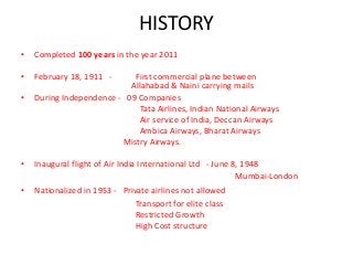 HISTORY
• Completed 100 years in the year 2011
• February 18, 1911 - First commercial plane between
Allahabad & Naini carrying mails
• During Independence - 09 Companies
Tata Airlines, Indian National Airways
Air service of India, Deccan Airways
Ambica Airways, Bharat Airways
Mistry Airways.
• Inaugural flight of Air India International Ltd - June 8, 1948
Mumbai-London
• Nationalized in 1953 - Private airlines not allowed
Transport for elite class
Restricted Growth
High Cost structure
Underdevelopment of infrastructure
 