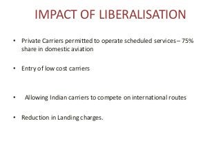 IMPACT OF LIBERALISATION
• Private Carriers permitted to operate scheduled services – 75%
share in domestic aviation
• Entry of low cost carriers
• Allowing Indian carriers to compete on international routes
• Reduction in Landing charges.
 