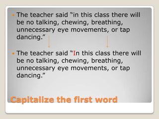    The teacher said “in this class there will
    be no talking, chewing, breathing,
    unnecessary eye movements, or tap
    dancing.”

   The teacher said “In this class there will
    be no talking, chewing, breathing,
    unnecessary eye movements, or tap
    dancing.”



Capitalize the first word
 