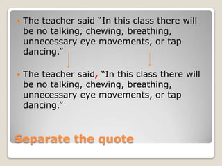    The teacher said “In this class there will
    be no talking, chewing, breathing,
    unnecessary eye movements, or tap
    dancing.”

   The teacher said, “In this class there will
    be no talking, chewing, breathing,
    unnecessary eye movements, or tap
    dancing.”



Separate the quote
 