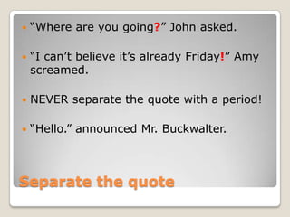    “Where are you going?” John asked.

   “I can’t believe it’s already Friday!” Amy
    screamed.

   NEVER separate the quote with a period!

   “Hello.” announced Mr. Buckwalter.



Separate the quote
 