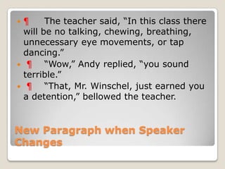 ¶     The teacher said, “In this class there
 will be no talking, chewing, breathing,
 unnecessary eye movements, or tap
 dancing.”
 ¶    “Wow,” Andy replied, “you sound
 terrible.”
 ¶    “That, Mr. Winschel, just earned you
 a detention,” bellowed the teacher.


New Paragraph when Speaker
Changes
 