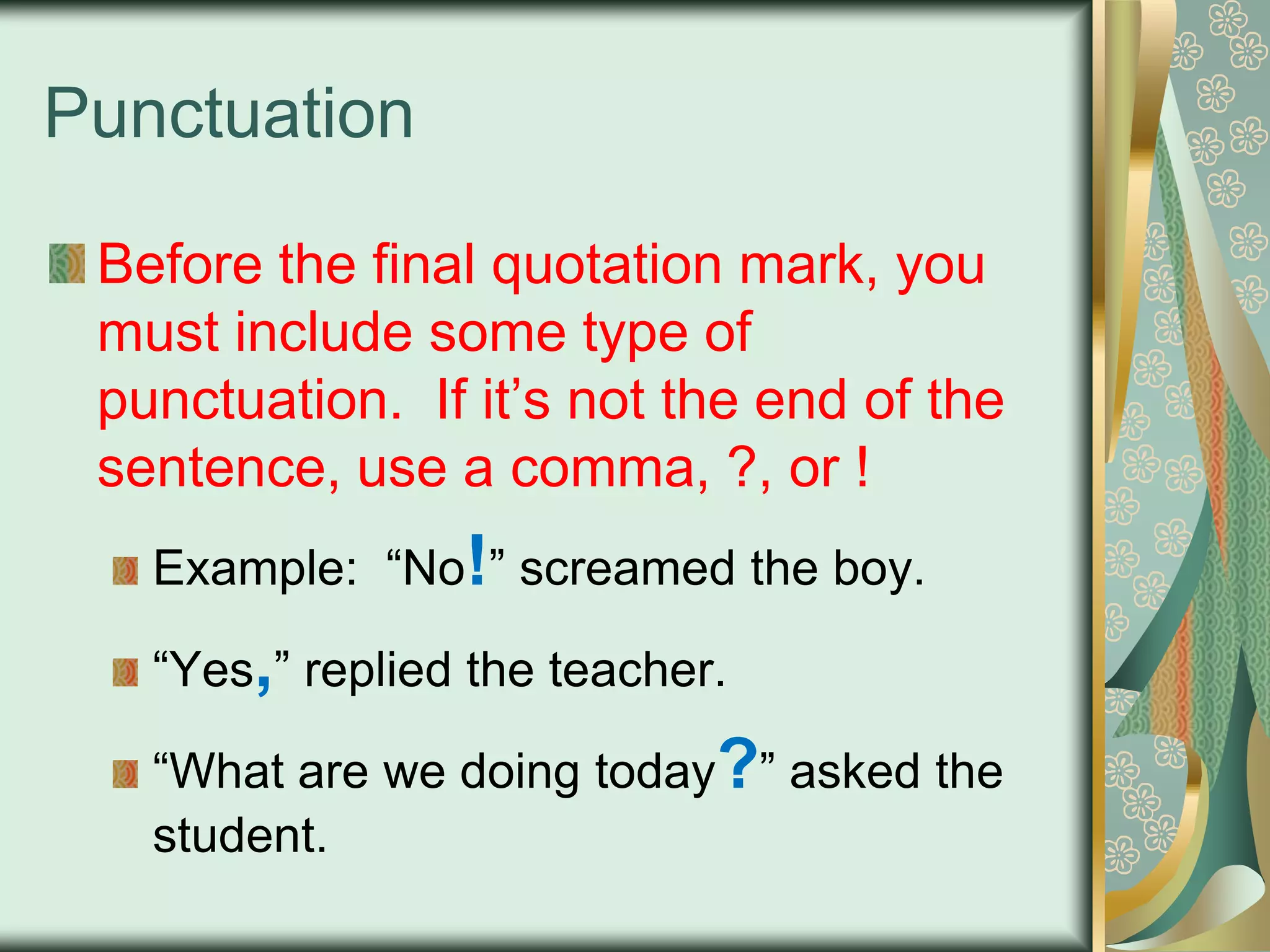 Punctuation
Before the final quotation mark, you
must include some type of
punctuation. If it‟s not the end of the
sentence, use a comma, ?, or !
Example: “No!” screamed the boy.
“Yes,” replied the teacher.
“What are we doing today?” asked the
student.

 