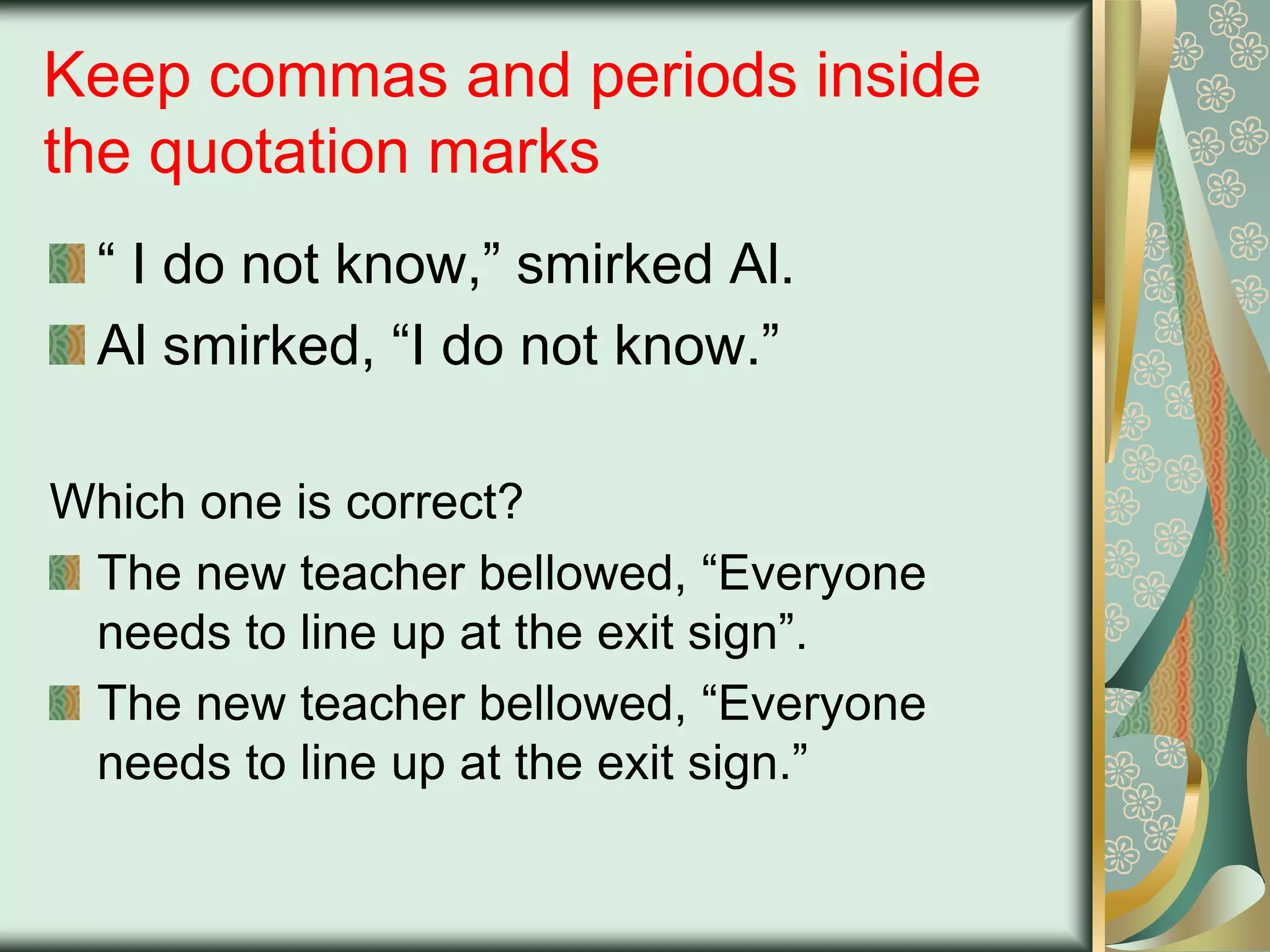 Keep commas and periods inside
the quotation marks
“ I do not know,” smirked Al.
Al smirked, “I do not know.”
Which one is correct?
The new teacher bellowed, “Everyone
needs to line up at the exit sign”.
The new teacher bellowed, “Everyone
needs to line up at the exit sign.”

 