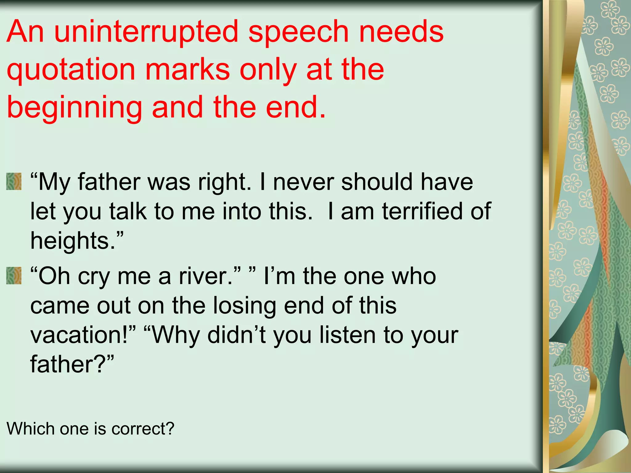 An uninterrupted speech needs
quotation marks only at the
beginning and the end.
“My father was right. I never should have
let you talk to me into this. I am terrified of
heights.”
“Oh cry me a river.” ” I‟m the one who
came out on the losing end of this
vacation!” “Why didn‟t you listen to your
father?”
Which one is correct?

 
