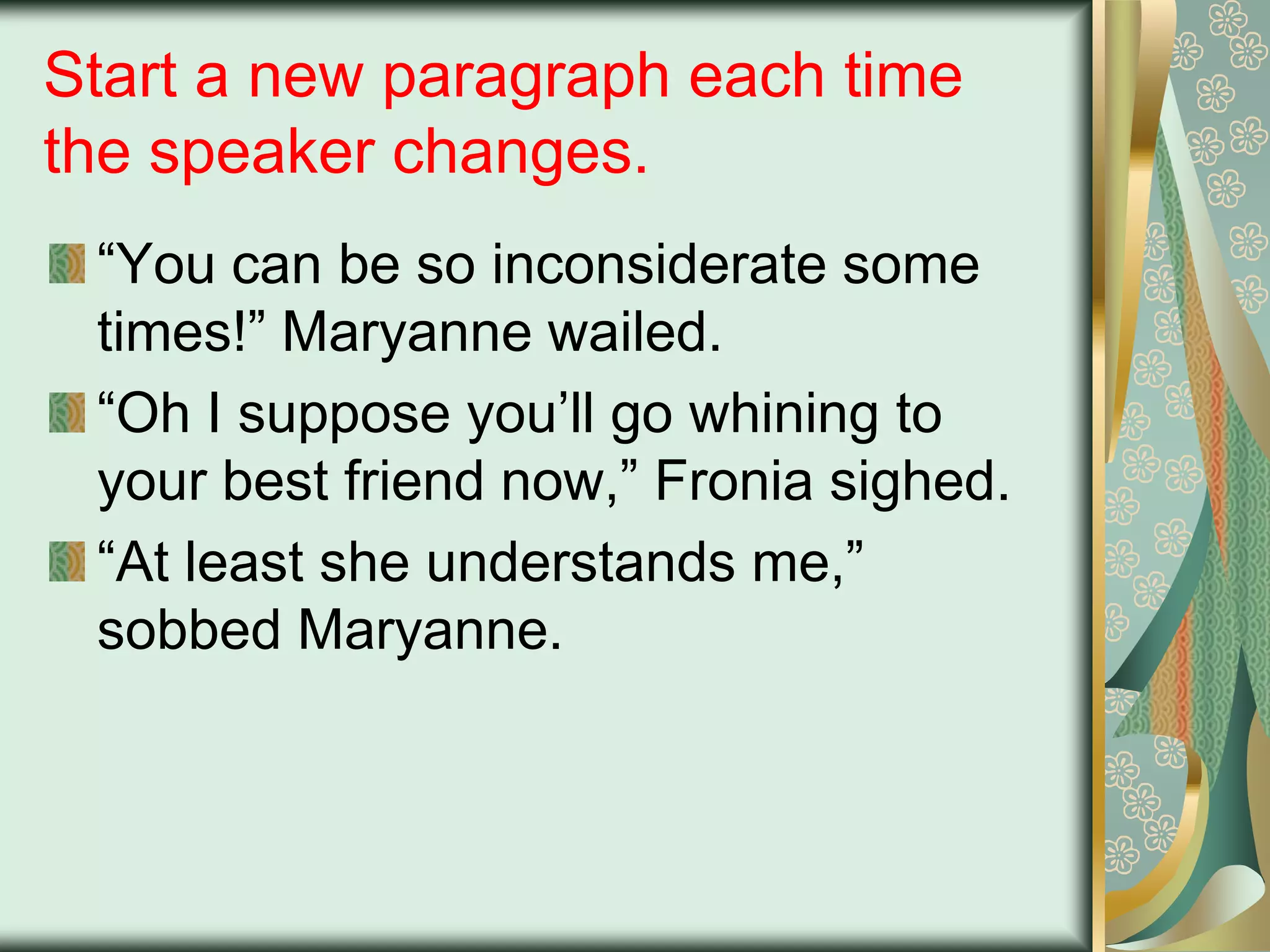 Start a new paragraph each time
the speaker changes.
“You can be so inconsiderate some
times!” Maryanne wailed.
“Oh I suppose you‟ll go whining to
your best friend now,” Fronia sighed.
“At least she understands me,”
sobbed Maryanne.

 